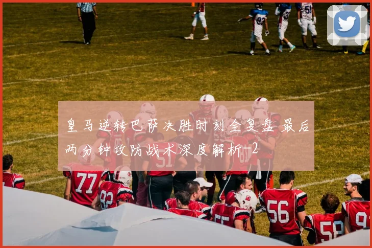 皇马逆转巴萨决胜时刻全复盘 最后两分钟攻防战术深度解析