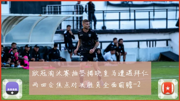 欧冠淘汰赛抽签揭晓皇马遭遇拜仁两回合焦点对决胜负全面前瞻