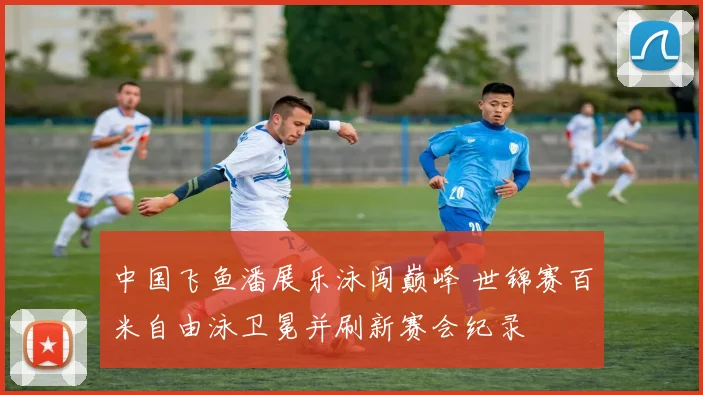 中国飞鱼潘展乐泳闯巅峰 世锦赛百米自由泳卫冕并刷新赛会纪录