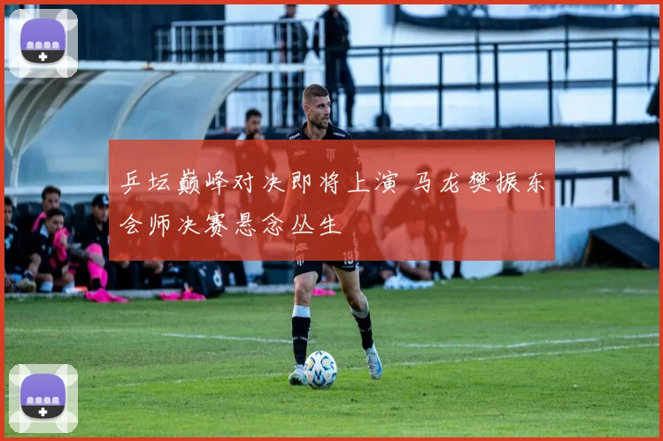 乒坛巅峰对决即将上演 马龙樊振东会师决赛悬念丛生