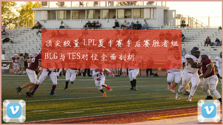 顶尖较量 LPL夏季赛季后赛胜者组BLG与TES对位全面剖析