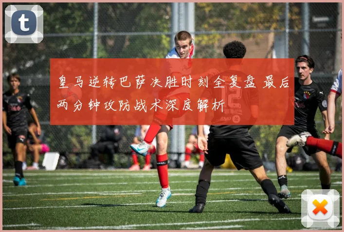 皇马逆转巴萨决胜时刻全复盘 最后两分钟攻防战术深度解析