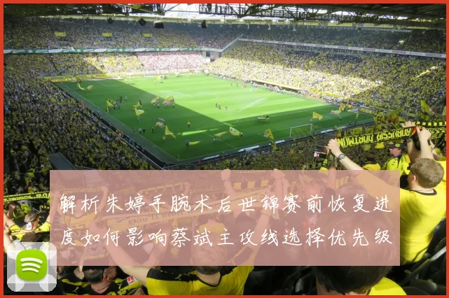 解析朱婷手腕术后世锦赛前恢复进度如何影响蔡斌主攻线选择优先级