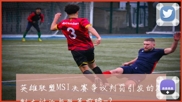英雄联盟MSI决赛争议判罚引发的赛制大讨论与改革前瞻