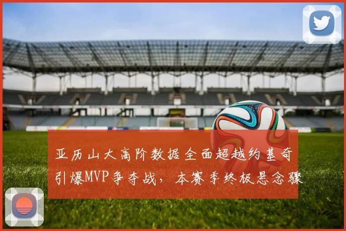 亚历山大高阶数据全面超越约基奇引爆MVP争夺战,本赛季终极悬念骤然升温