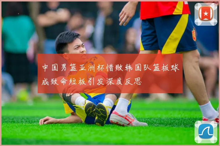 中国男篮亚洲杯惜败韩国队篮板球成致命短板引发深度反思