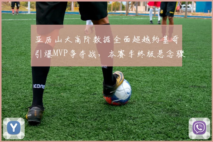 亚历山大高阶数据全面超越约基奇引爆MVP争夺战，本赛季终极悬念骤然升温