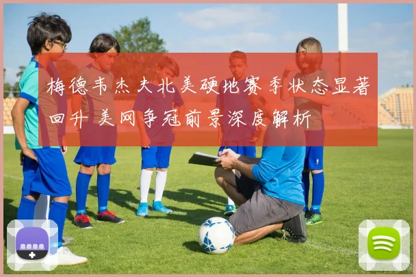 梅德韦杰夫北美硬地赛季状态显著回升 美网争冠前景深度解析