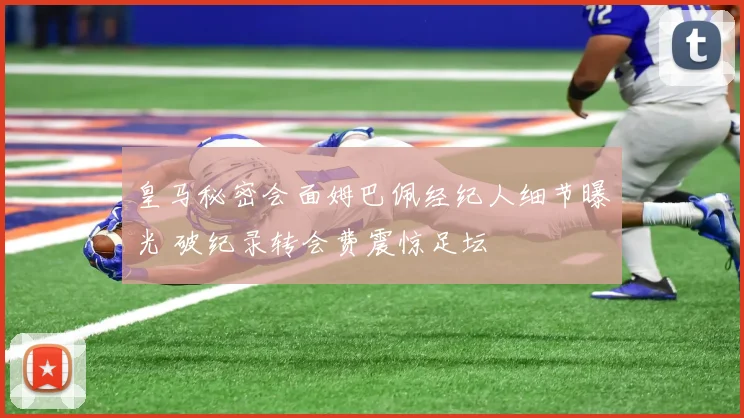 皇马秘密会面姆巴佩经纪人细节曝光 破纪录转会费震惊足坛