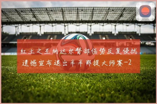 红土之王纳达尔臀部伤势反复侵扰 遗憾宣布退出辛辛那提大师赛