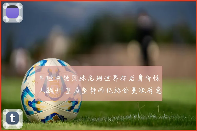 年轻中场贝林厄姆世界杯后身价惊人飙升 皇马坚持两亿标价曼联有意截胡