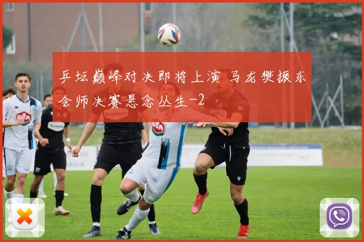 乒坛巅峰对决即将上演 马龙樊振东会师决赛悬念丛生