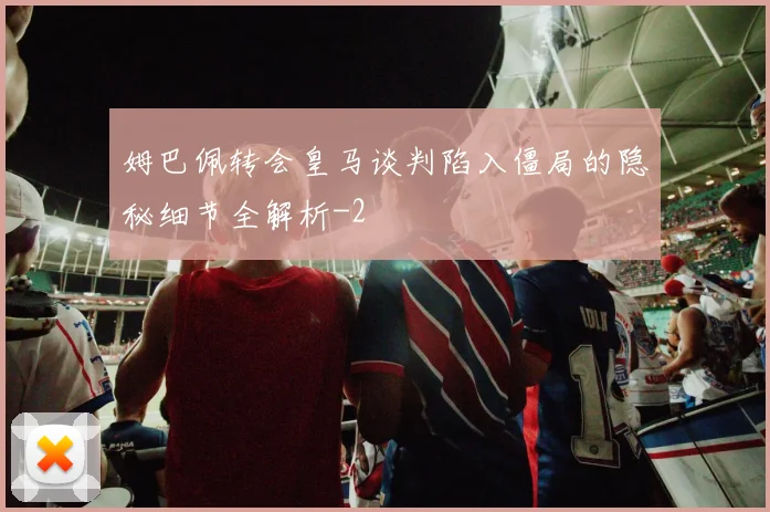 姆巴佩转会皇马谈判陷入僵局的隐秘细节全解析
