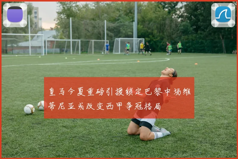 皇马今夏重磅引援锁定巴黎中场维蒂尼亚或改变西甲争冠格局