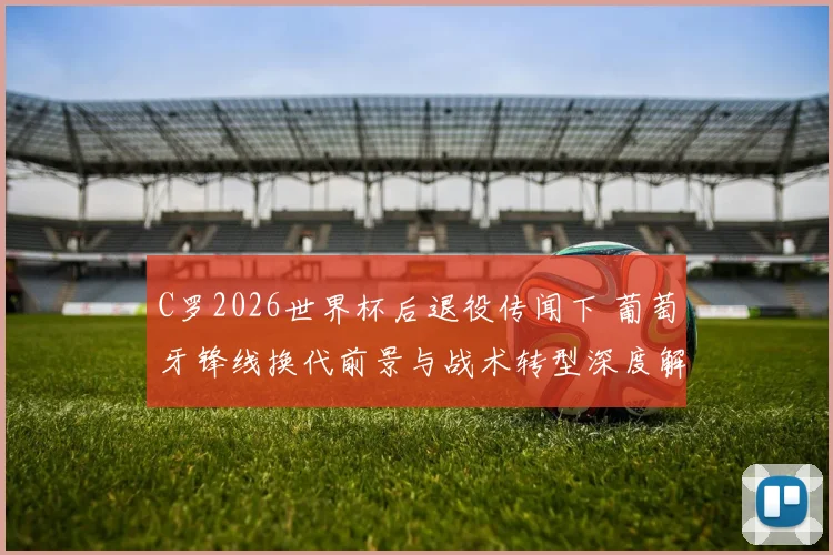 C罗2026世界杯后退役传闻下 葡萄牙锋线换代前景与战术转型深度解析