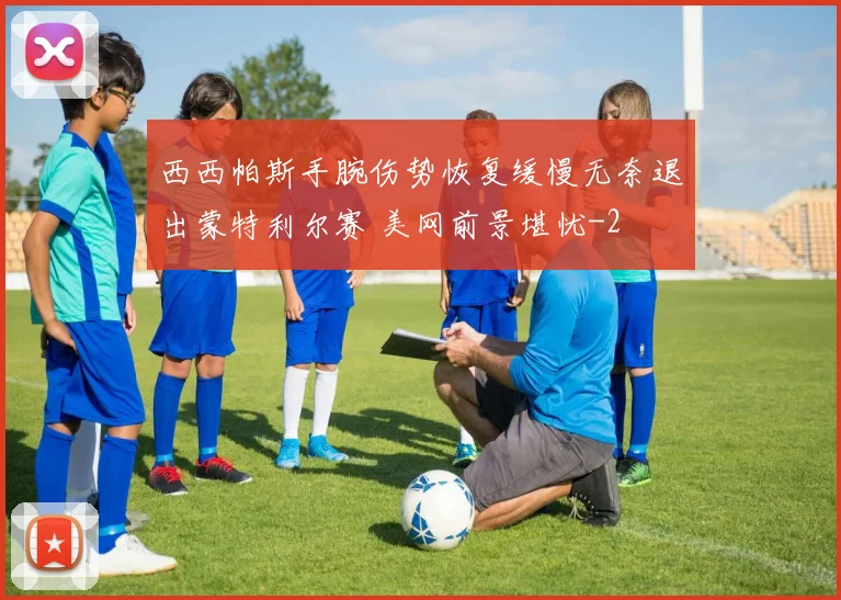 西西帕斯手腕伤势恢复缓慢无奈退出蒙特利尔赛 美网前景堪忧