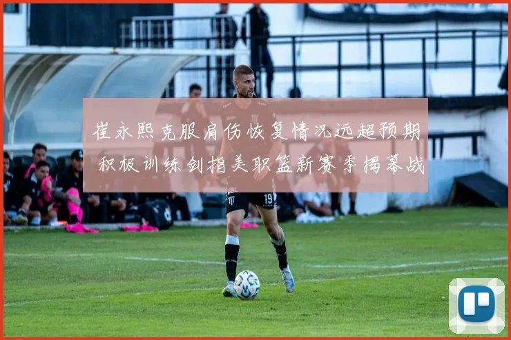 崔永熙克服肩伤恢复情况远超预期 积极训练剑指美职篮新赛季揭幕战