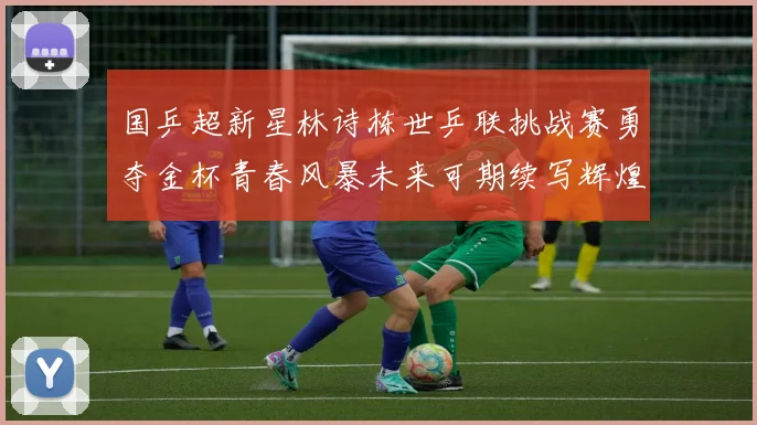 国乒超新星林诗栋世乒联挑战赛勇夺金杯青春风暴未来可期续写辉煌