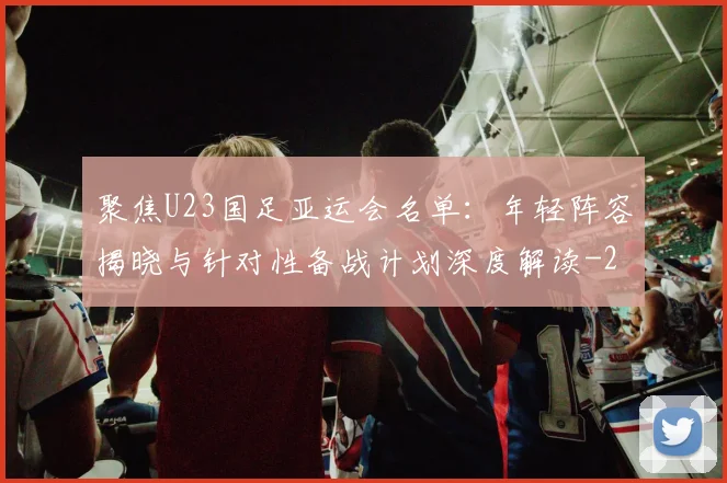 聚焦U23国足亚运会名单：年轻阵容揭晓与针对性备战计划深度解读