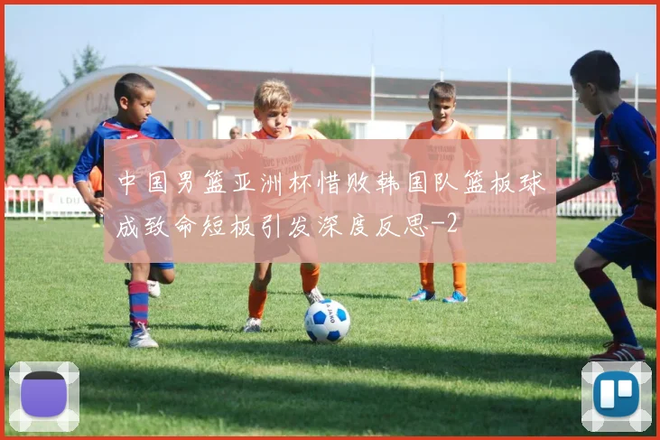 中国男篮亚洲杯惜败韩国队篮板球成致命短板引发深度反思