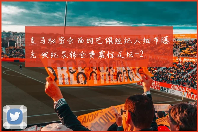 皇马秘密会面姆巴佩经纪人细节曝光 破纪录转会费震惊足坛