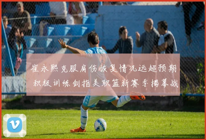 崔永熙克服肩伤恢复情况远超预期 积极训练剑指美职篮新赛季揭幕战