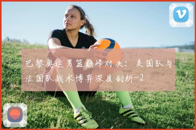巴黎奥运男篮巅峰对决：美国队与法国队战术博弈深度剖析
