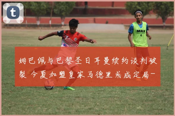 姆巴佩与巴黎圣日耳曼续约谈判破裂 今夏加盟皇家马德里或成定局